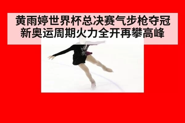 黄雨婷世界杯总决赛气步枪夺冠新奥运周期火力全开再攀高峰